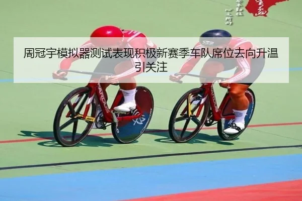 周冠宇模拟器测试表现积极新赛季车队席位去向升温引关注